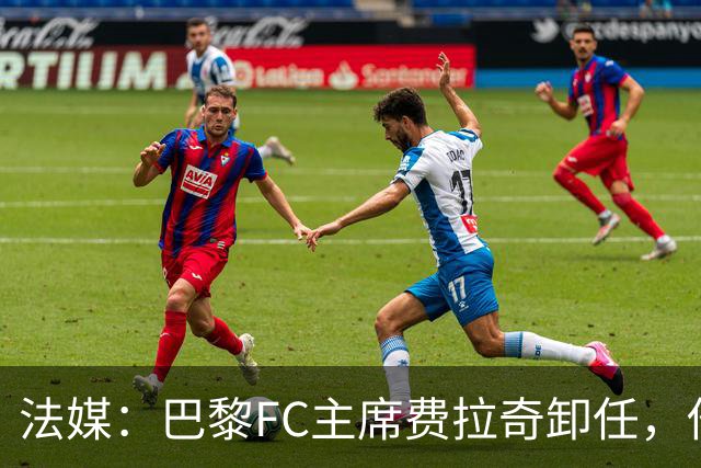 法媒：巴黎FC主席费拉奇卸任，他所持有的28.9%股份将全部转让